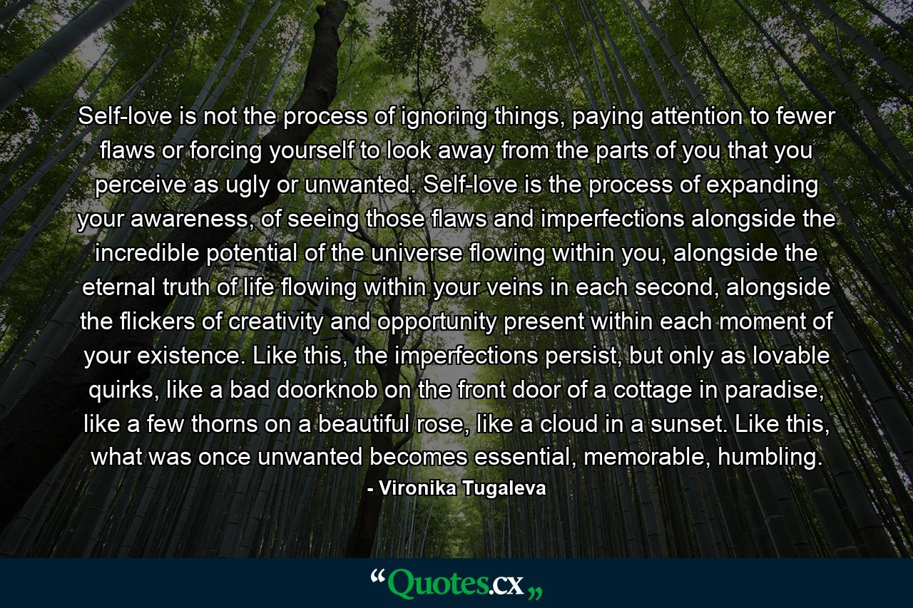 Self-love is not the process of ignoring things, paying attention to fewer flaws or forcing yourself to look away from the parts of you that you perceive as ugly or unwanted. Self-love is the process of expanding your awareness, of seeing those flaws and imperfections alongside the incredible potential of the universe flowing within you, alongside the eternal truth of life flowing within your veins in each second, alongside the flickers of creativity and opportunity present within each moment of your existence. Like this, the imperfections persist, but only as lovable quirks, like a bad doorknob on the front door of a cottage in paradise, like a few thorns on a beautiful rose, like a cloud in a sunset. Like this, what was once unwanted becomes essential, memorable, humbling. - Quote by Vironika Tugaleva