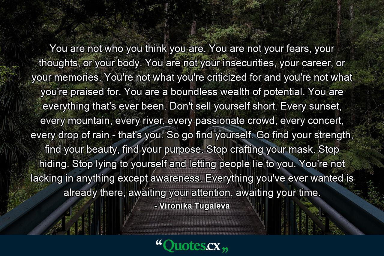 You are not who you think you are. You are not your fears, your thoughts, or your body. You are not your insecurities, your career, or your memories. You're not what you're criticized for and you're not what you're praised for. You are a boundless wealth of potential. You are everything that's ever been. Don't sell yourself short. Every sunset, every mountain, every river, every passionate crowd, every concert, every drop of rain - that's you. So go find yourself. Go find your strength, find your beauty, find your purpose. Stop crafting your mask. Stop hiding. Stop lying to yourself and letting people lie to you. You're not lacking in anything except awareness. Everything you've ever wanted is already there, awaiting your attention, awaiting your time. - Quote by Vironika Tugaleva