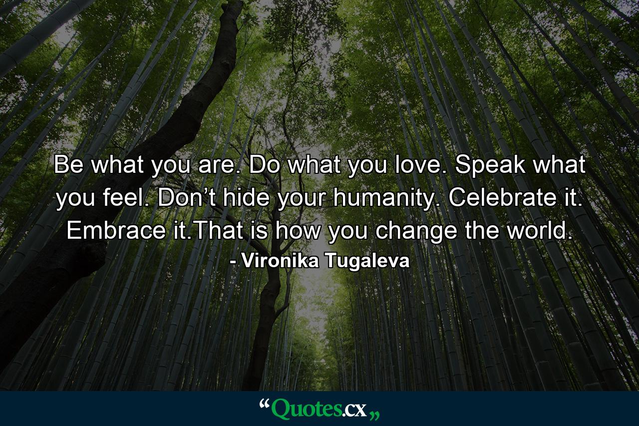 Be what you are. Do what you love. Speak what you feel. Don’t hide your humanity. Celebrate it. Embrace it.That is how you change the world. - Quote by Vironika Tugaleva