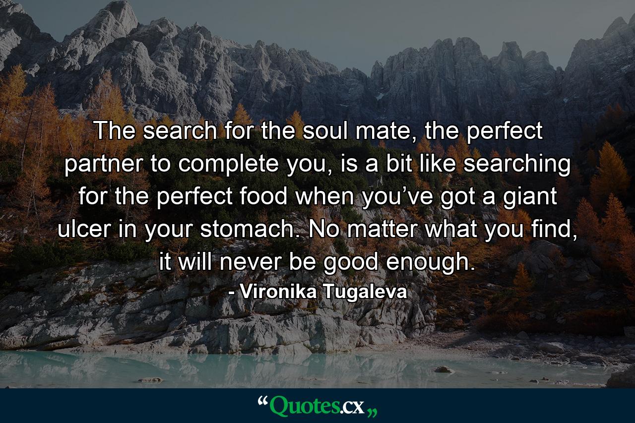 The search for the soul mate, the perfect partner to complete you, is a bit like searching for the perfect food when you’ve got a giant ulcer in your stomach. No matter what you find, it will never be good enough. - Quote by Vironika Tugaleva