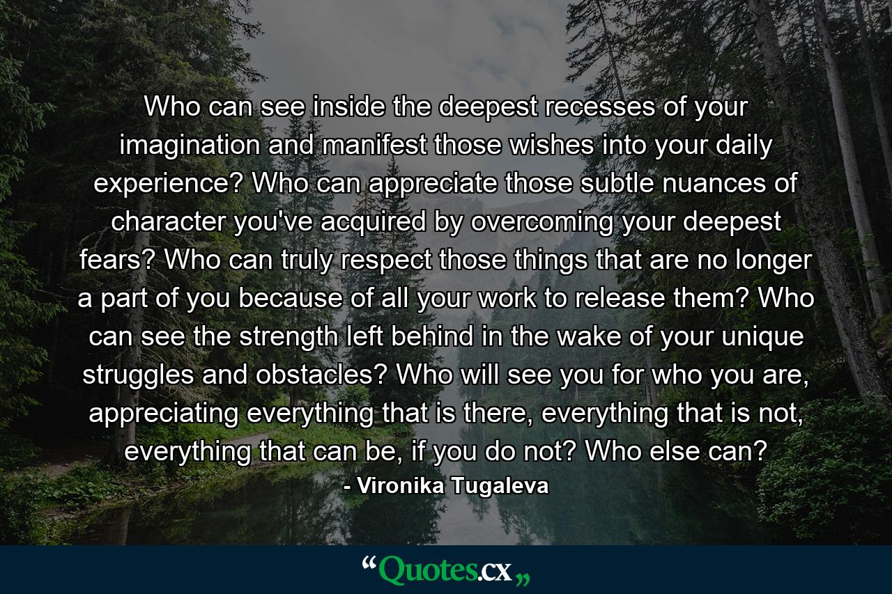 Who can see inside the deepest recesses of your imagination and manifest those wishes into your daily experience? Who can appreciate those subtle nuances of character you've acquired by overcoming your deepest fears? Who can truly respect those things that are no longer a part of you because of all your work to release them? Who can see the strength left behind in the wake of your unique struggles and obstacles? Who will see you for who you are, appreciating everything that is there, everything that is not, everything that can be, if you do not? Who else can? - Quote by Vironika Tugaleva