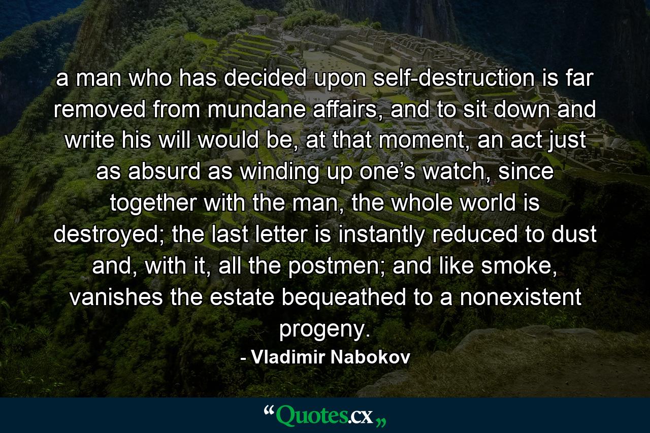 a man who has decided upon self-destruction is far removed from mundane affairs, and to sit down and write his will would be, at that moment, an act just as absurd as winding up one’s watch, since together with the man, the whole world is destroyed; the last letter is instantly reduced to dust and, with it, all the postmen; and like smoke, vanishes the estate bequeathed to a nonexistent progeny. - Quote by Vladimir Nabokov