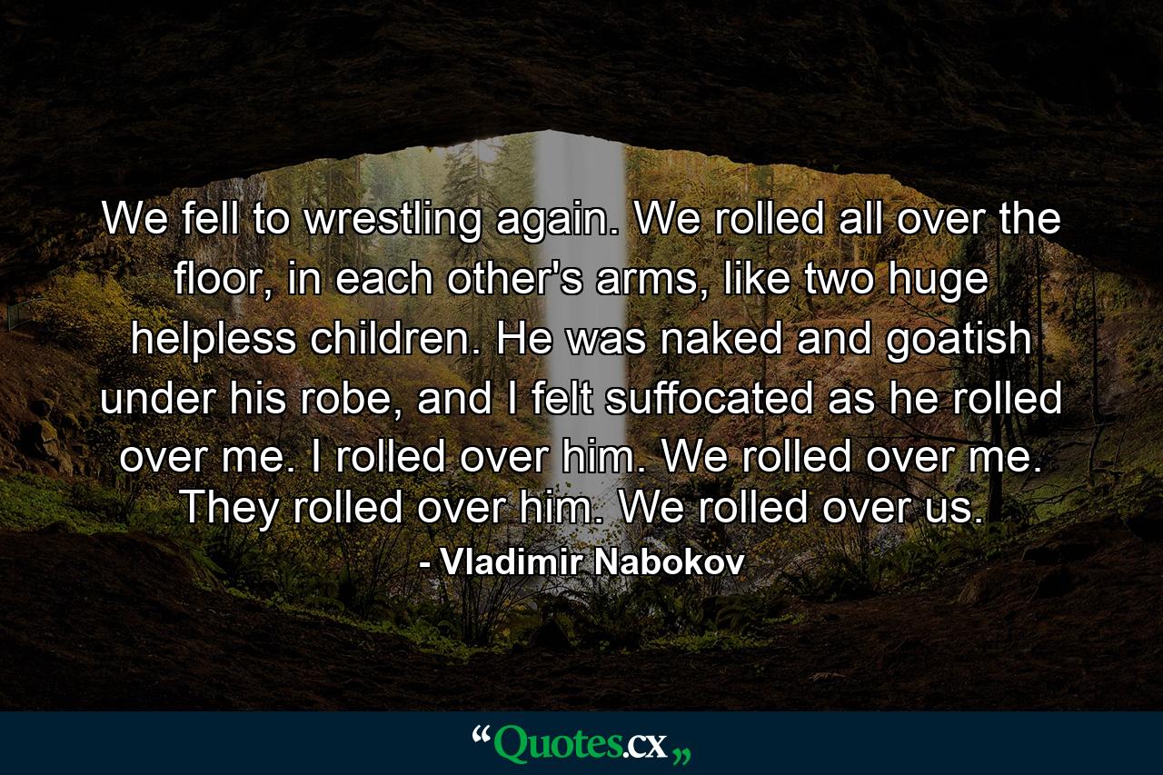 We fell to wrestling again. We rolled all over the floor, in each other's arms, like two huge helpless children. He was naked and goatish under his robe, and I felt suffocated as he rolled over me. I rolled over him. We rolled over me. They rolled over him. We rolled over us. - Quote by Vladimir Nabokov