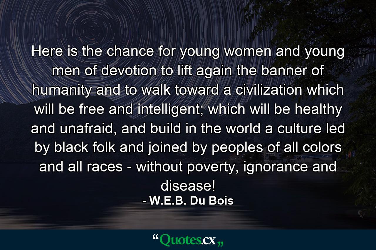 Here is the chance for young women and young men of devotion to lift again the banner of humanity and to walk toward a civilization which will be free and intelligent; which will be healthy and unafraid, and build in the world a culture led by black folk and joined by peoples of all colors and all races - without poverty, ignorance and disease! - Quote by W.E.B. Du Bois