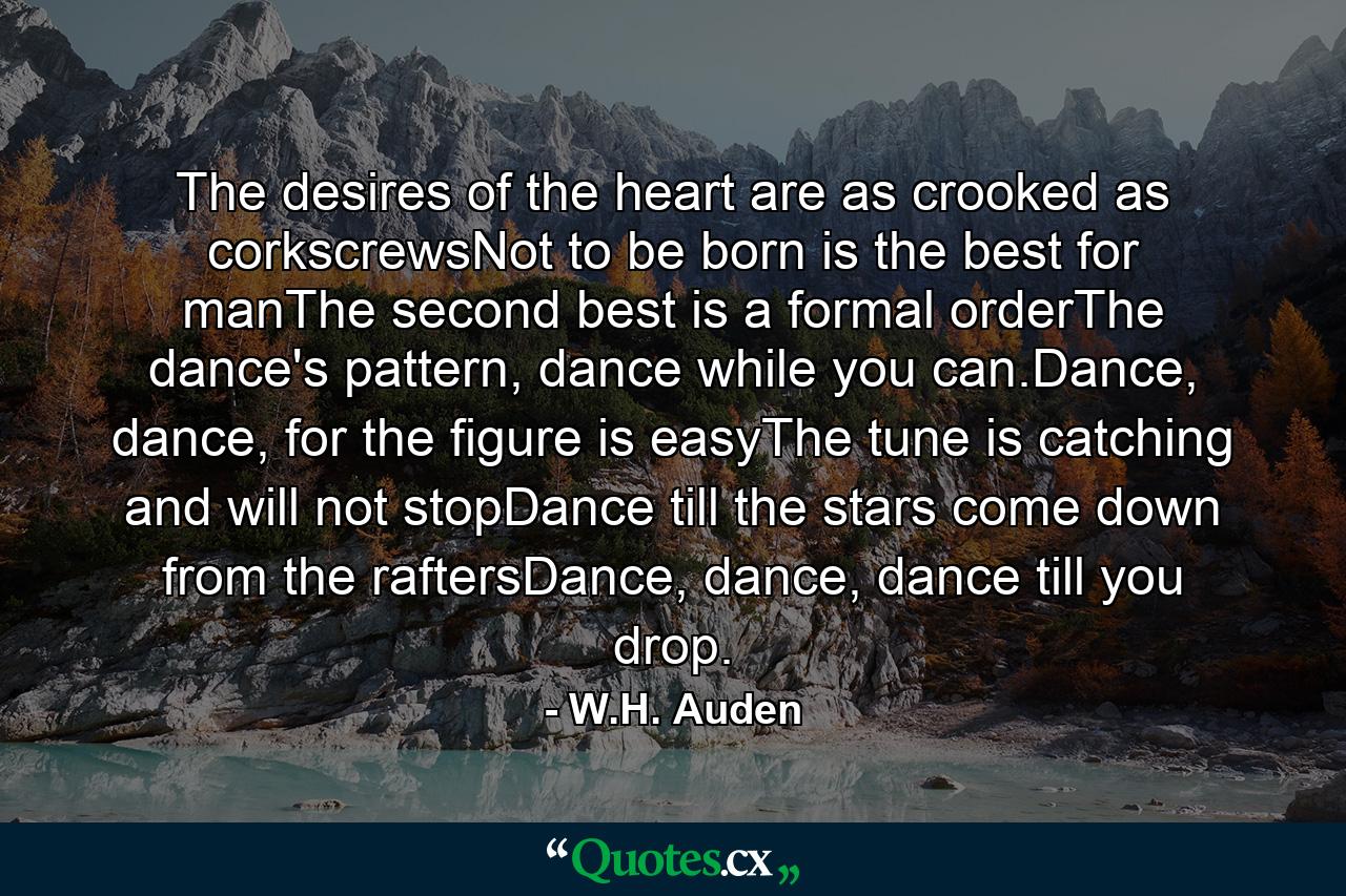 The desires of the heart are as crooked as corkscrewsNot to be born is the best for manThe second best is a formal orderThe dance's pattern, dance while you can.Dance, dance, for the figure is easyThe tune is catching and will not stopDance till the stars come down from the raftersDance, dance, dance till you drop. - Quote by W.H. Auden