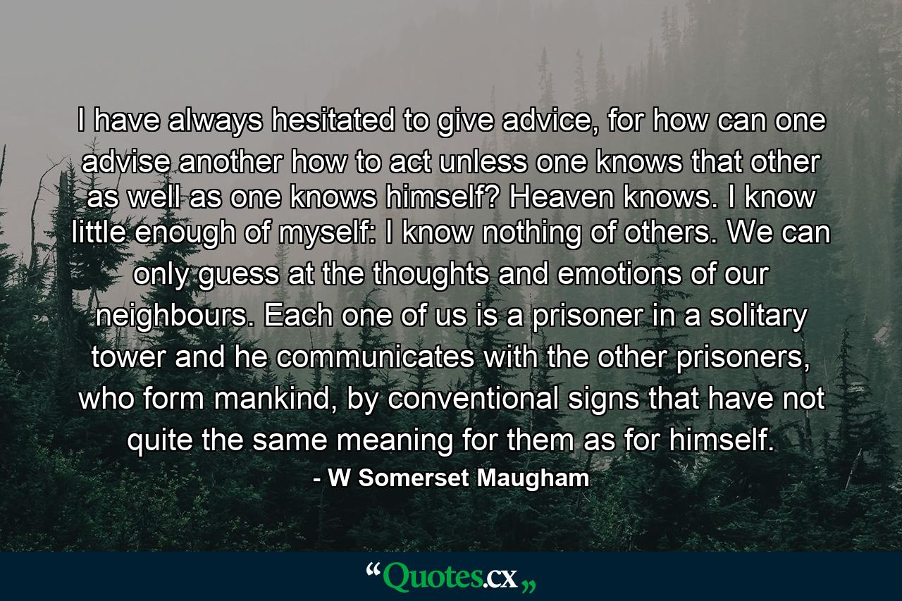 I have always hesitated to give advice, for how can one advise another how to act unless one knows that other as well as one knows himself? Heaven knows. I know little enough of myself: I know nothing of others. We can only guess at the thoughts and emotions of our neighbours. Each one of us is a prisoner in a solitary tower and he communicates with the other prisoners, who form mankind, by conventional signs that have not quite the same meaning for them as for himself. - Quote by W Somerset Maugham