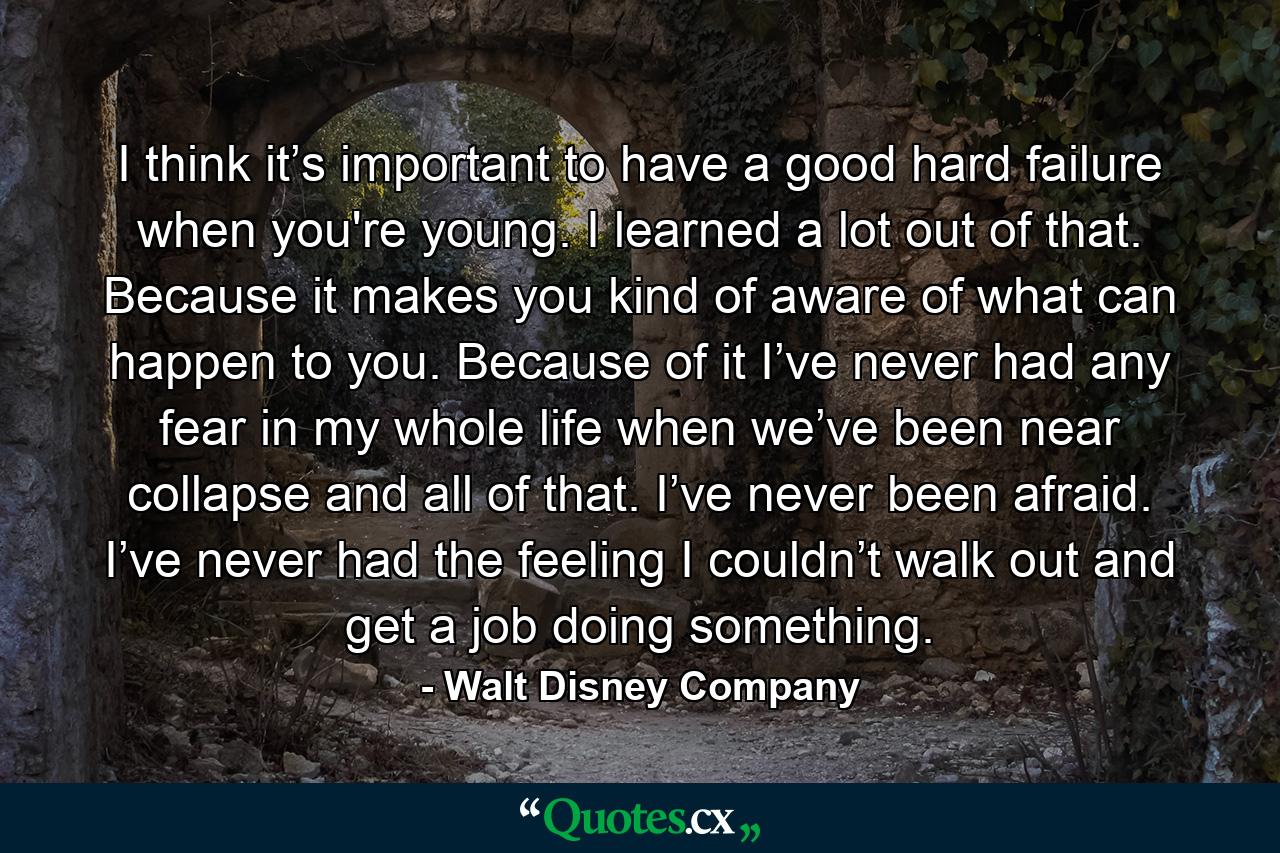 I think it’s important to have a good hard failure when you're young. I learned a lot out of that. Because it makes you kind of aware of what can happen to you. Because of it I’ve never had any fear in my whole life when we’ve been near collapse and all of that. I’ve never been afraid. I’ve never had the feeling I couldn’t walk out and get a job doing something. - Quote by Walt Disney Company