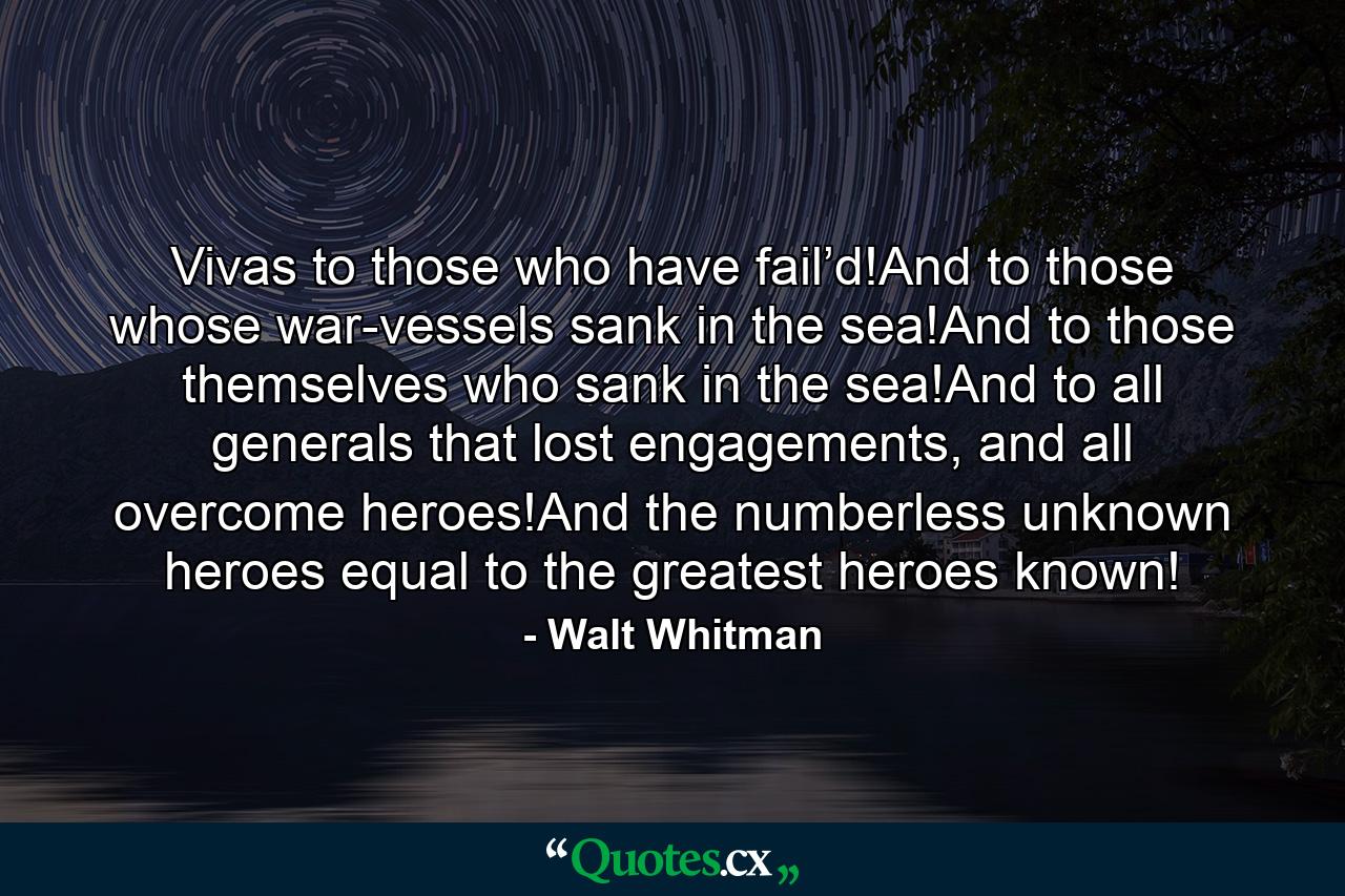 Vivas to those who have fail’d!And to those whose war-vessels sank in the sea!And to those themselves who sank in the sea!And to all generals that lost engagements, and all overcome heroes!And the numberless unknown heroes equal to the greatest heroes known! - Quote by Walt Whitman