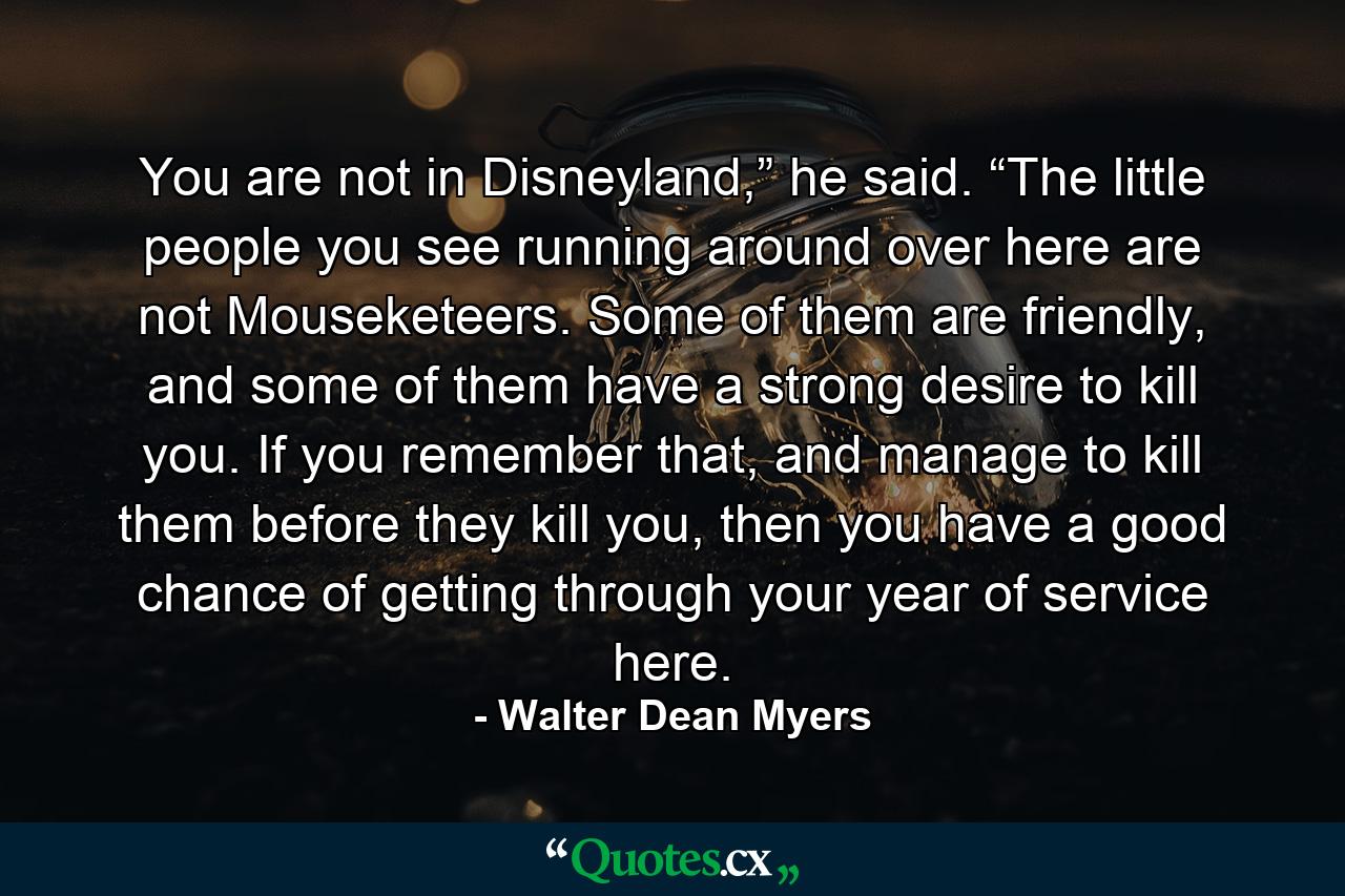 You are not in Disneyland,” he said. “The little people you see running around over here are not Mouseketeers. Some of them are friendly, and some of them have a strong desire to kill you. If you remember that, and manage to kill them before they kill you, then you have a good chance of getting through your year of service here. - Quote by Walter Dean Myers