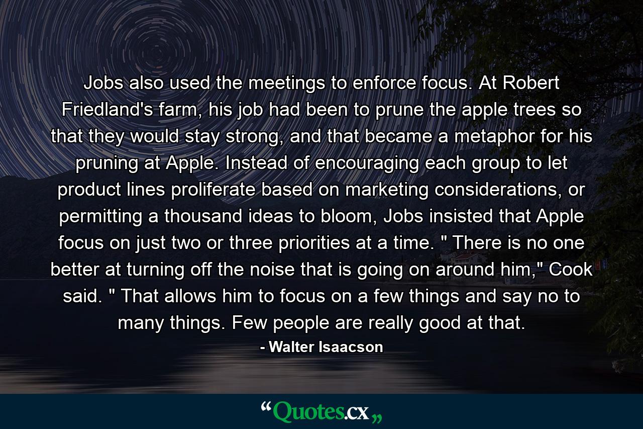 Jobs also used the meetings to enforce focus. At Robert Friedland's farm, his job had been to prune the apple trees so that they would stay strong, and that became a metaphor for his pruning at Apple. Instead of encouraging each group to let product lines proliferate based on marketing considerations, or permitting a thousand ideas to bloom, Jobs insisted that Apple focus on just two or three priorities at a time. 