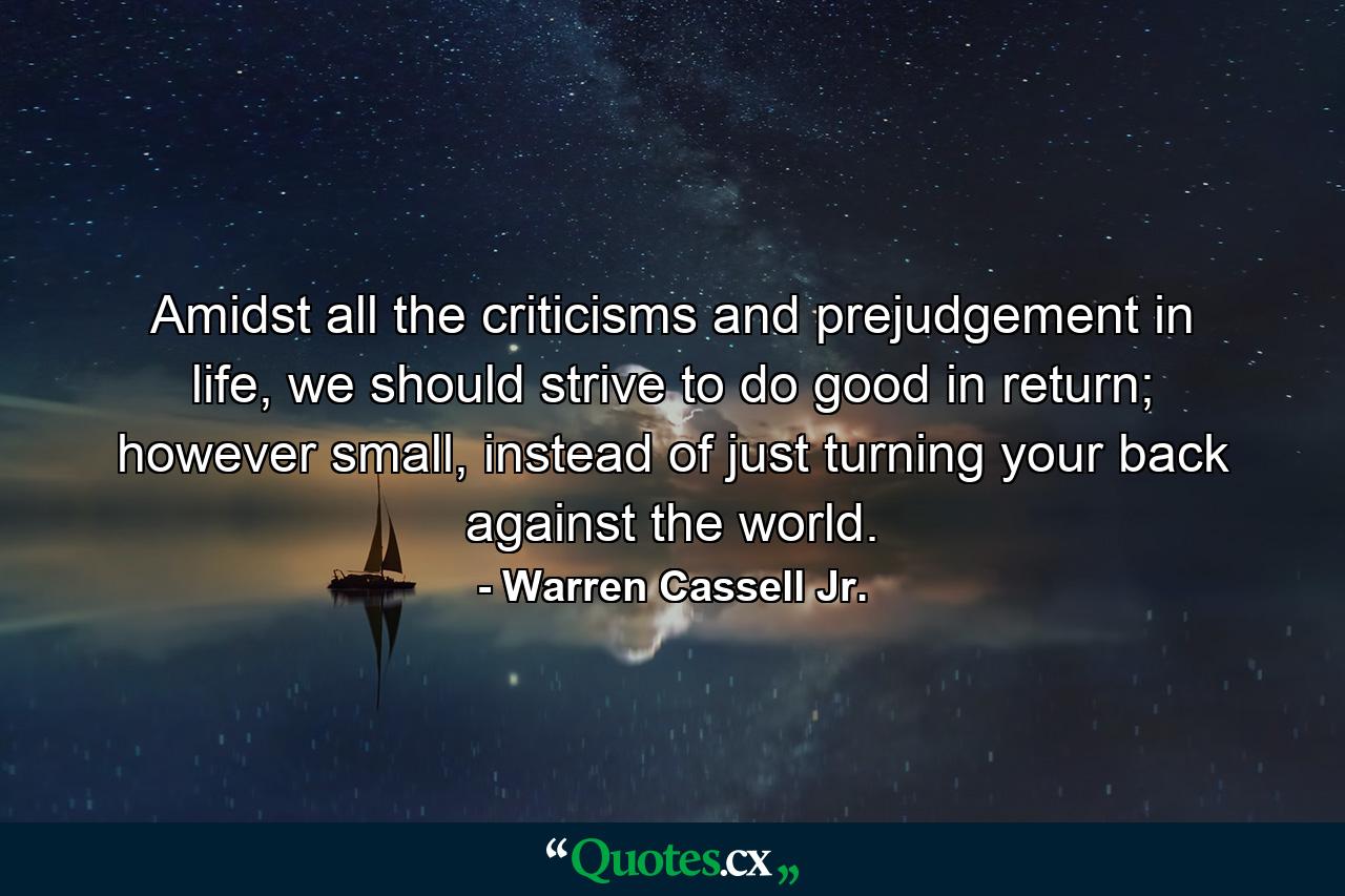 Amidst all the criticisms and prejudgement in life, we should strive to do good in return; however small, instead of just turning your back against the world. - Quote by Warren Cassell Jr.