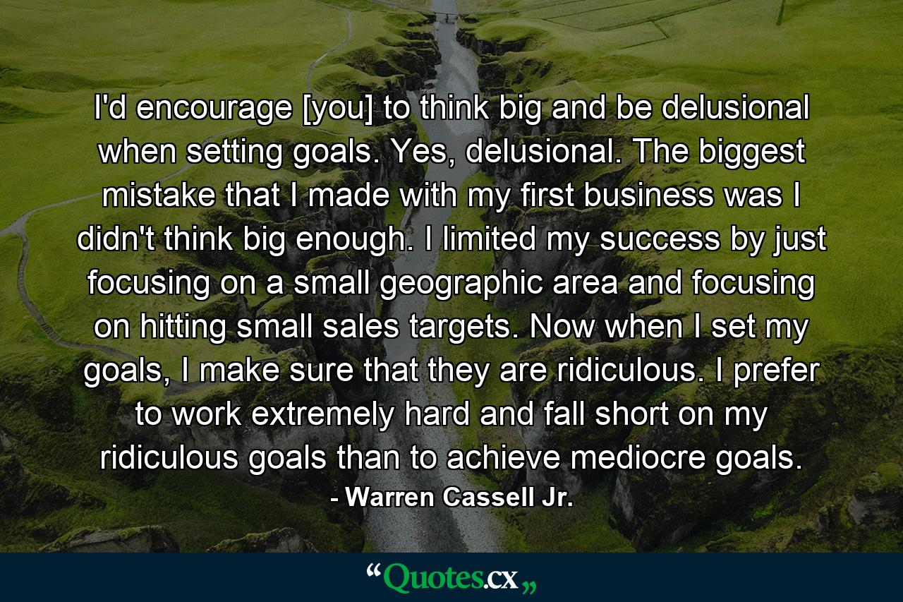 I'd encourage [you] to think big and be delusional when setting goals. Yes, delusional. The biggest mistake that I made with my first business was I didn't think big enough. I limited my success by just focusing on a small geographic area and focusing on hitting small sales targets. Now when I set my goals, I make sure that they are ridiculous. I prefer to work extremely hard and fall short on my ridiculous goals than to achieve mediocre goals. - Quote by Warren Cassell Jr.