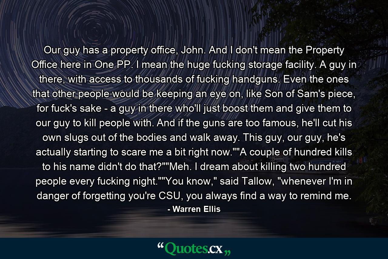 Our guy has a property office, John. And I don't mean the Property Office here in One PP. I mean the huge fucking storage facility. A guy in there, with access to thousands of fucking handguns. Even the ones that other people would be keeping an eye on, like Son of Sam's piece, for fuck's sake - a guy in there who'll just boost them and give them to our guy to kill people with. And if the guns are too famous, he'll cut his own slugs out of the bodies and walk away. This guy, our guy, he's actually starting to scare me a bit right now.