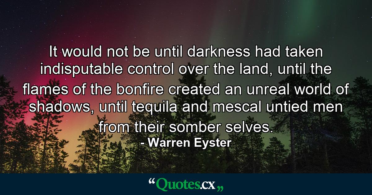 It would not be until darkness had taken indisputable control over the land, until the flames of the bonfire created an unreal world of shadows, until tequila and mescal untied men from their somber selves. - Quote by Warren Eyster