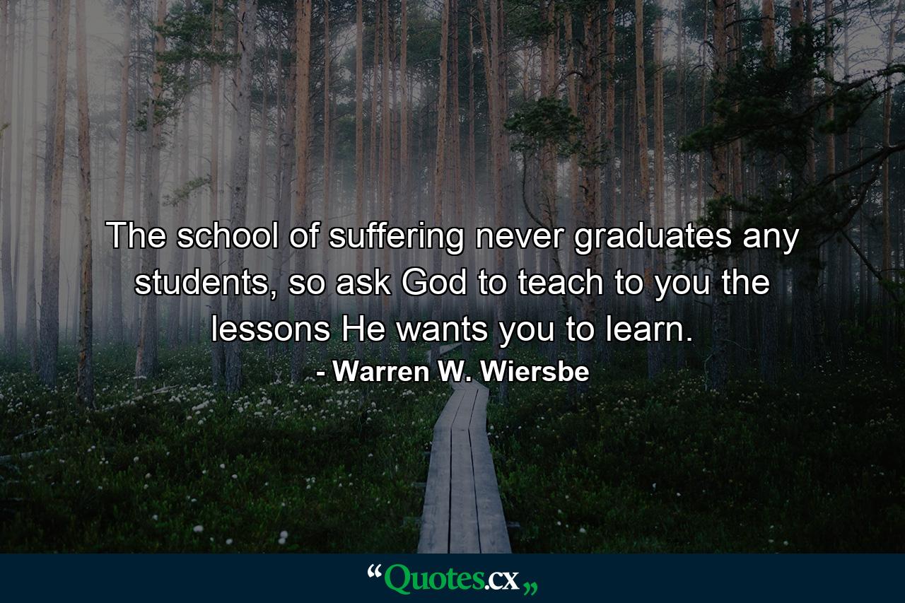 The school of suffering never graduates any students, so ask God to teach to you the lessons He wants you to learn. - Quote by Warren W. Wiersbe