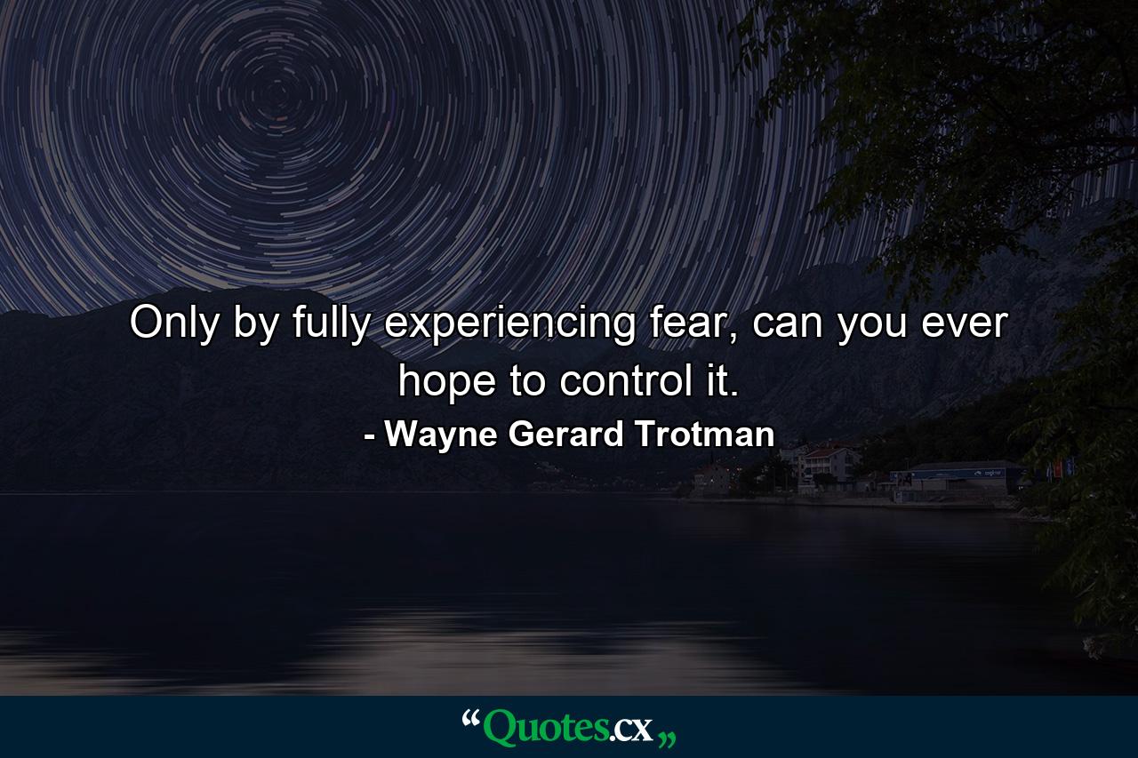 Only by fully experiencing fear, can you ever hope to control it. - Quote by Wayne Gerard Trotman