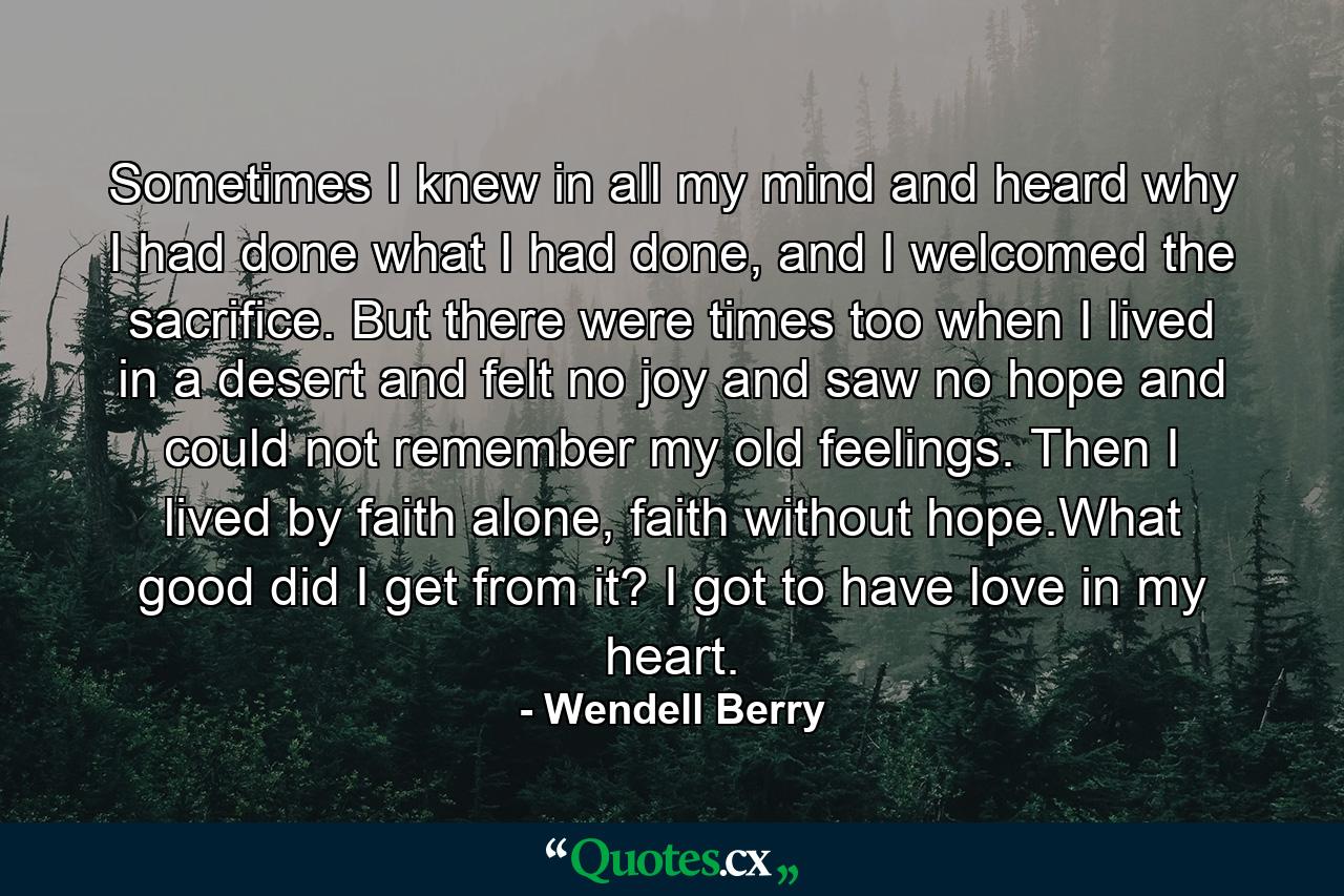 Sometimes I knew in all my mind and heard why I had done what I had done, and I welcomed the sacrifice. But there were times too when I lived in a desert and felt no joy and saw no hope and could not remember my old feelings. Then I lived by faith alone, faith without hope.What good did I get from it? I got to have love in my heart. - Quote by Wendell Berry