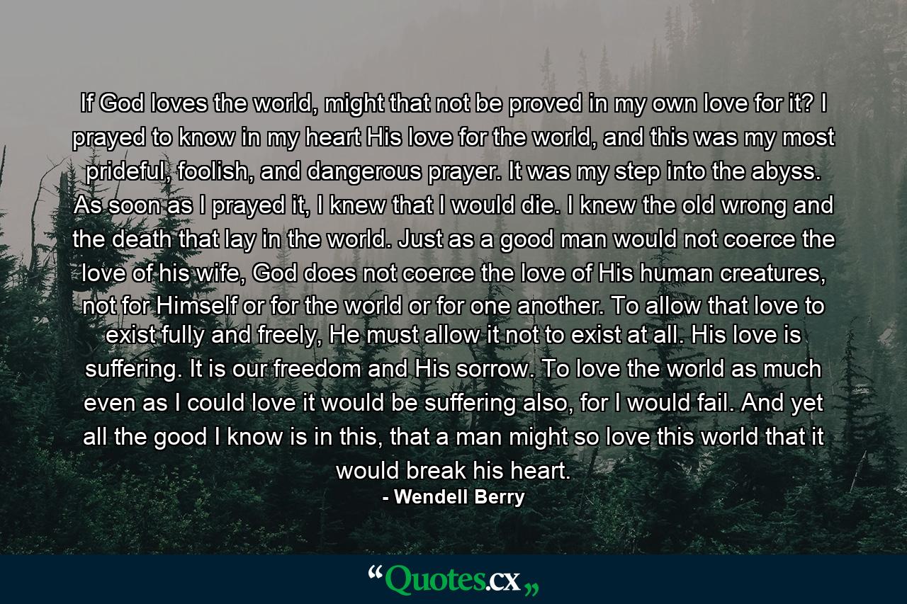 If God loves the world, might that not be proved in my own love for it? I prayed to know in my heart His love for the world, and this was my most prideful, foolish, and dangerous prayer. It was my step into the abyss. As soon as I prayed it, I knew that I would die. I knew the old wrong and the death that lay in the world. Just as a good man would not coerce the love of his wife, God does not coerce the love of His human creatures, not for Himself or for the world or for one another. To allow that love to exist fully and freely, He must allow it not to exist at all. His love is suffering. It is our freedom and His sorrow. To love the world as much even as I could love it would be suffering also, for I would fail. And yet all the good I know is in this, that a man might so love this world that it would break his heart. - Quote by Wendell Berry