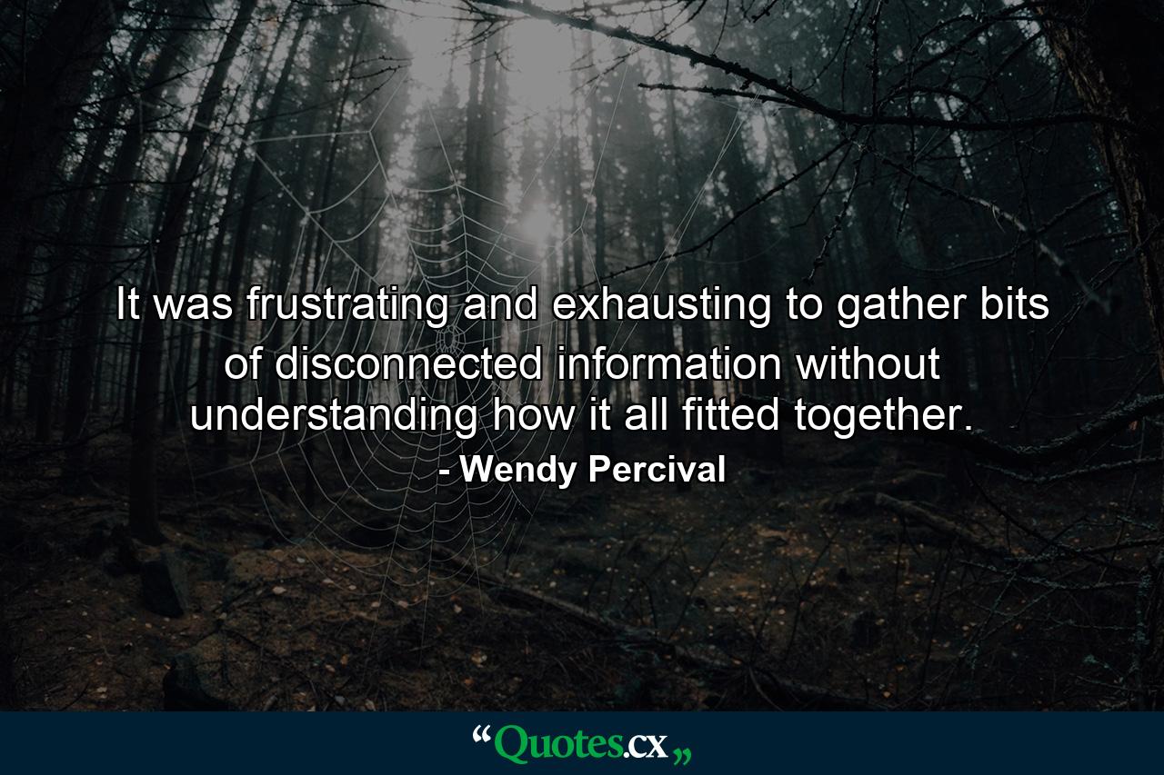 It was frustrating and exhausting to gather bits of disconnected information without understanding how it all fitted together. - Quote by Wendy Percival