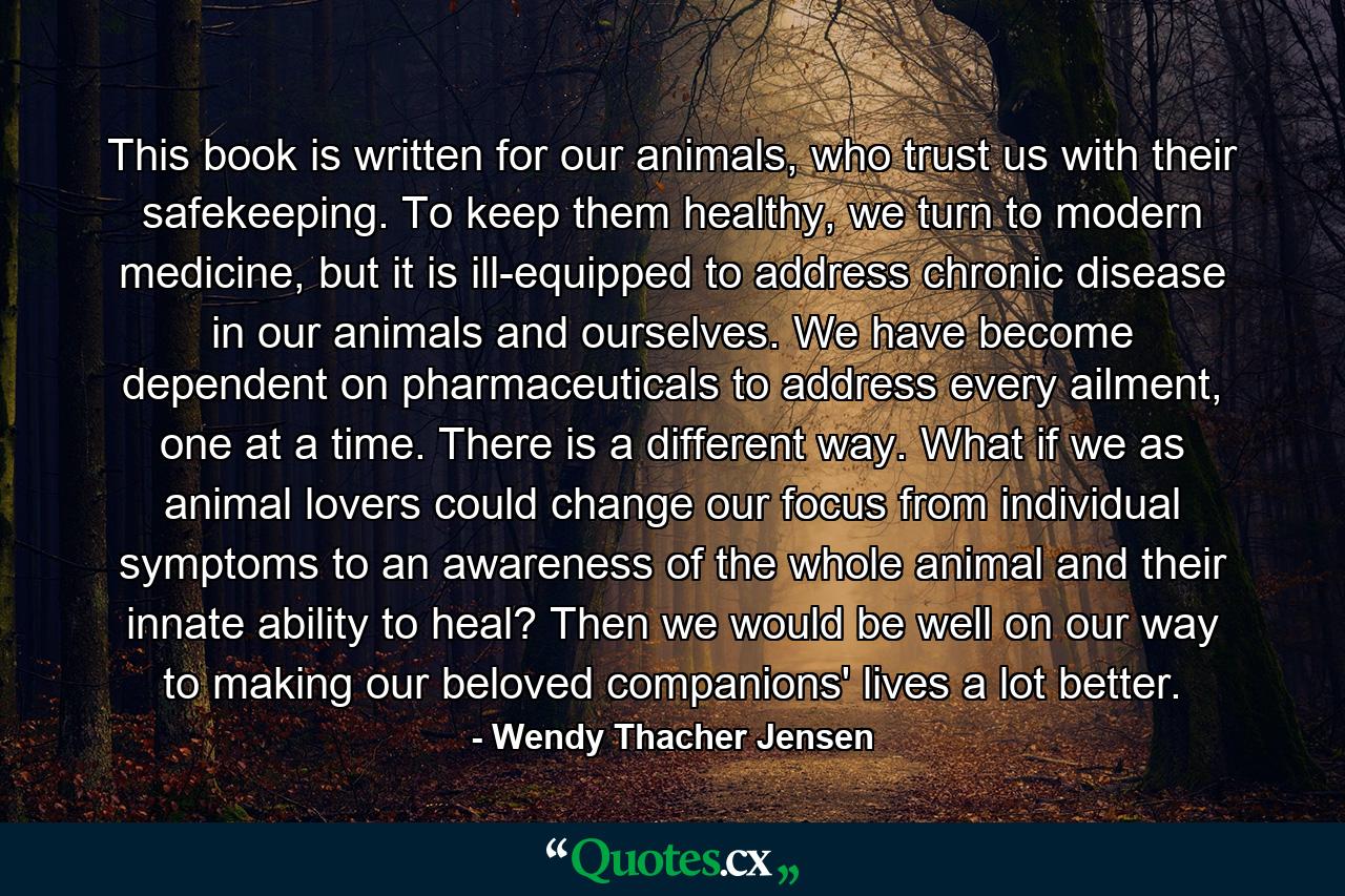 This book is written for our animals, who trust us with their safekeeping. To keep them healthy, we turn to modern medicine, but it is ill-equipped to address chronic disease in our animals and ourselves. We have become dependent on pharmaceuticals to address every ailment, one at a time. There is a different way. What if we as animal lovers could change our focus from individual symptoms to an awareness of the whole animal and their innate ability to heal? Then we would be well on our way to making our beloved companions' lives a lot better. - Quote by Wendy Thacher Jensen