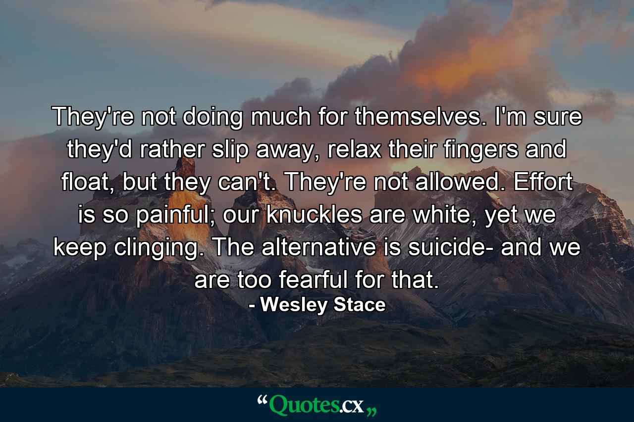 They're not doing much for themselves. I'm sure they'd rather slip away, relax their fingers and float, but they can't. They're not allowed. Effort is so painful; our knuckles are white, yet we keep clinging. The alternative is suicide- and we are too fearful for that. - Quote by Wesley Stace