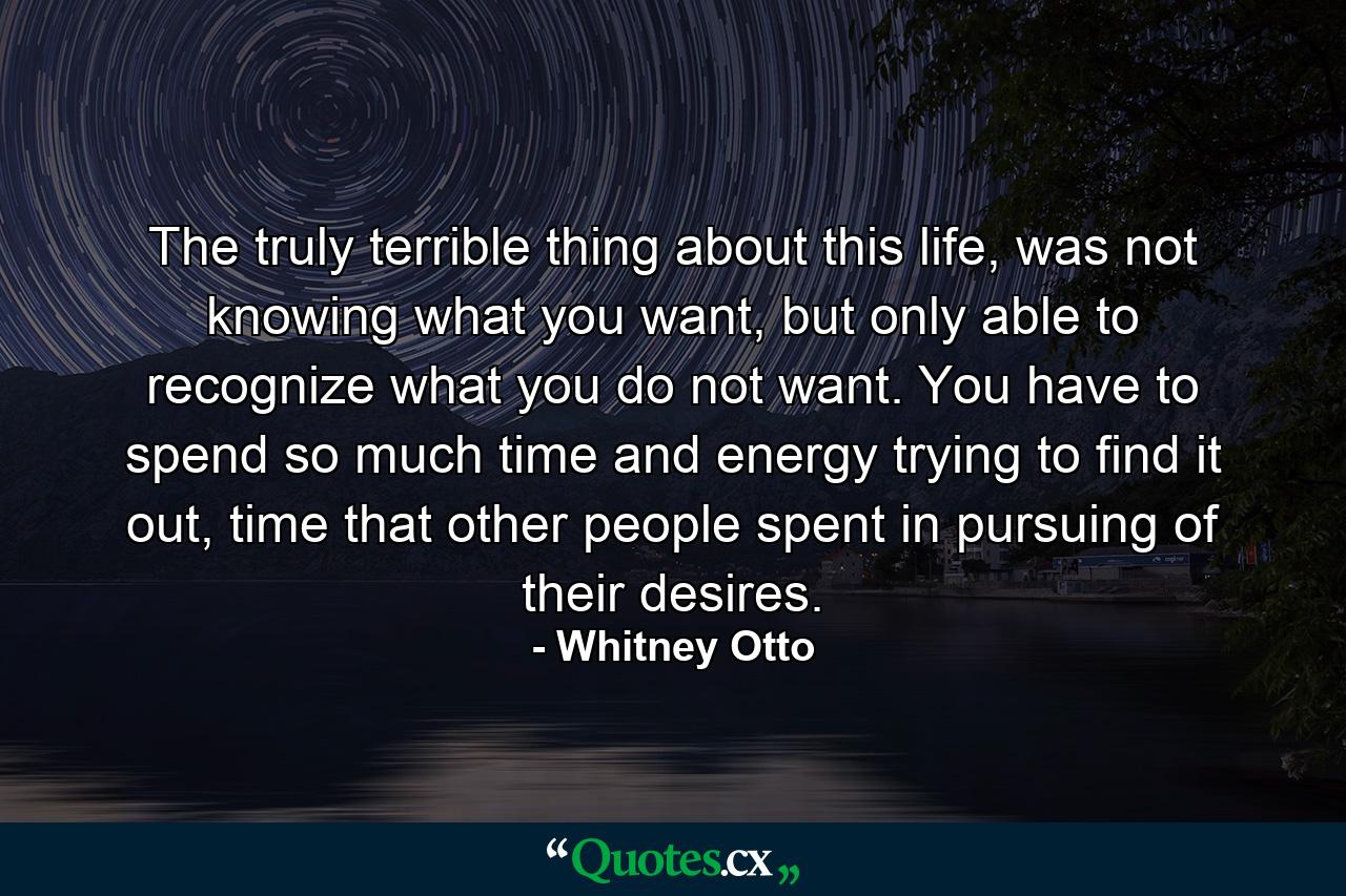 The truly terrible thing about this life, was not knowing what you want, but only able to recognize what you do not want. You have to spend so much time and energy trying to find it out, time that other people spent in pursuing of their desires. - Quote by Whitney Otto