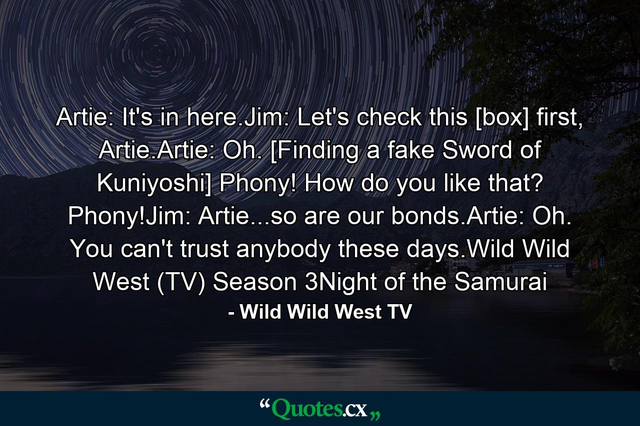 Artie: It's in here.Jim: Let's check this [box] first, Artie.Artie: Oh. [Finding a fake Sword of Kuniyoshi] Phony! How do you like that? Phony!Jim: Artie...so are our bonds.Artie: Oh. You can't trust anybody these days.Wild Wild West (TV) Season 3Night of the Samurai - Quote by Wild Wild West TV