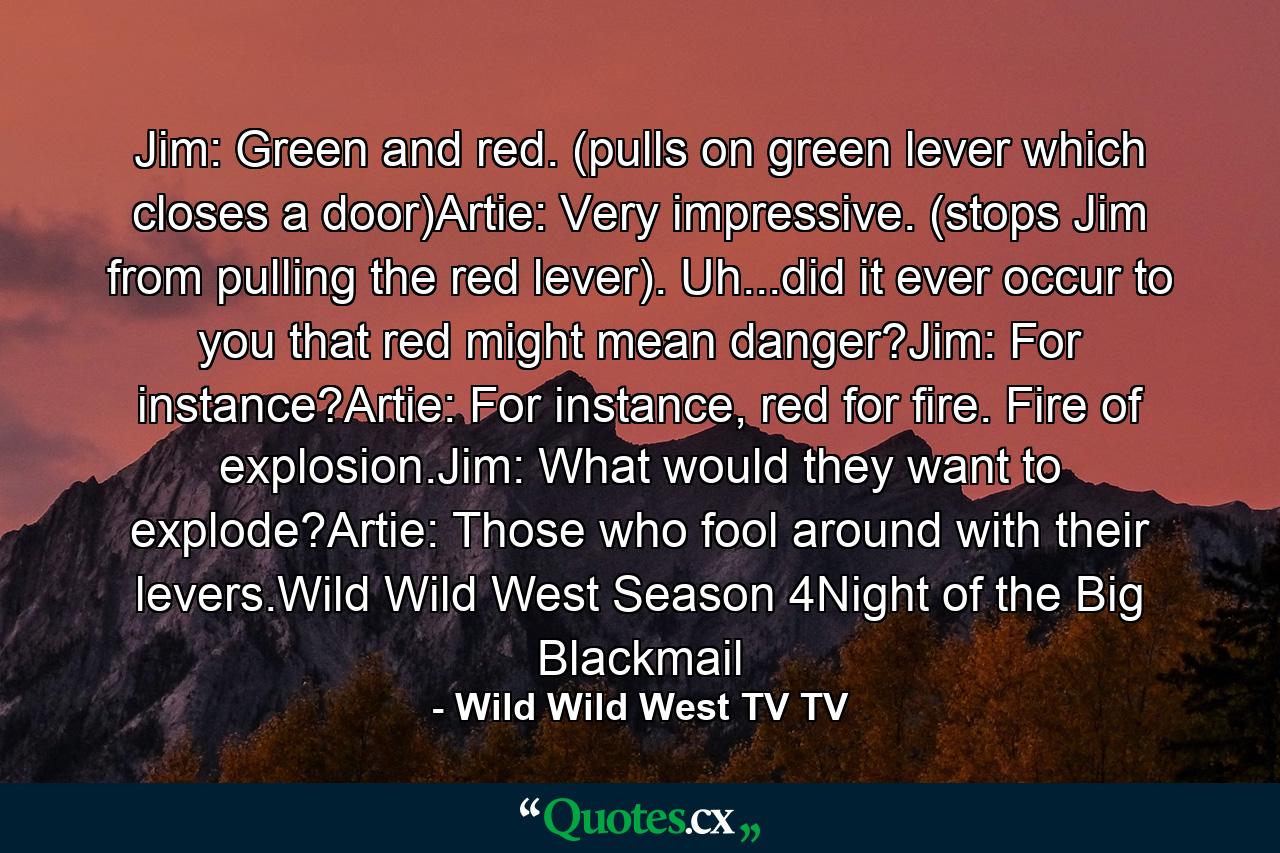 Jim: Green and red. (pulls on green lever which closes a door)Artie: Very impressive. (stops Jim from pulling the red lever). Uh...did it ever occur to you that red might mean danger?Jim: For instance?Artie: For instance, red for fire. Fire of explosion.Jim: What would they want to explode?Artie: Those who fool around with their levers.Wild Wild West Season 4Night of the Big Blackmail - Quote by Wild Wild West TV TV