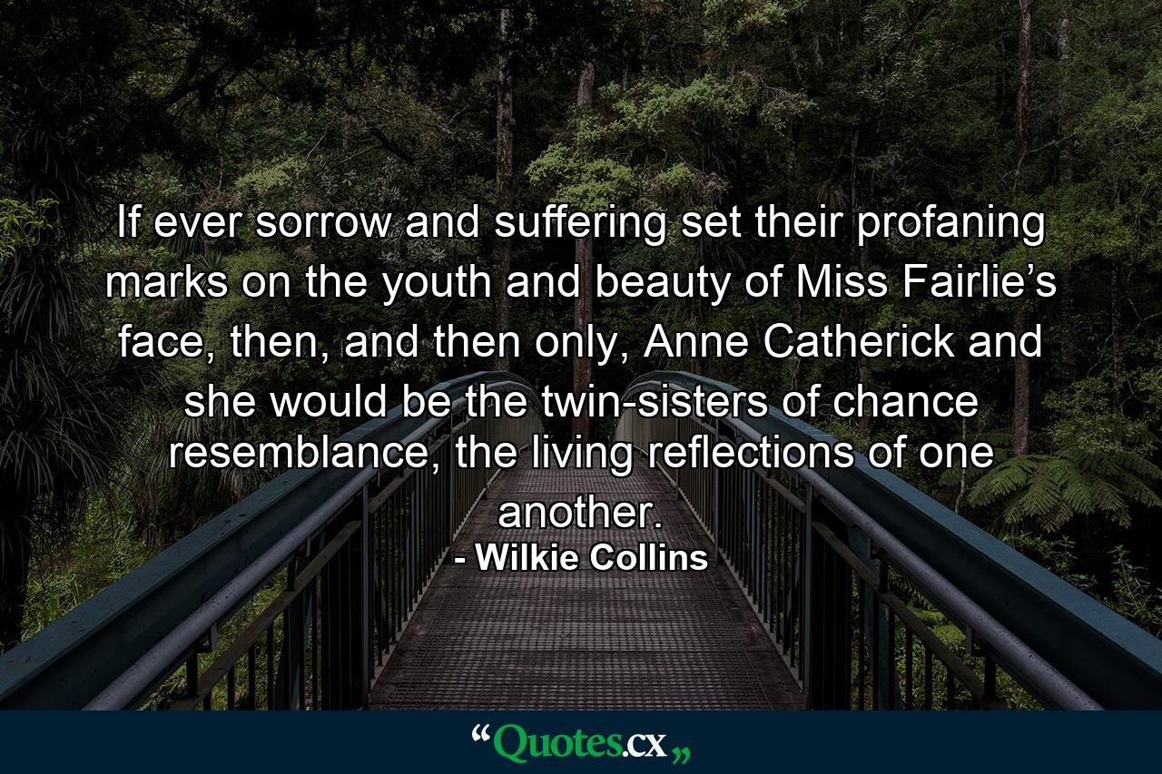 If ever sorrow and suffering set their profaning marks on the youth and beauty of Miss Fairlie’s face, then, and then only, Anne Catherick and she would be the twin-sisters of chance resemblance, the living reflections of one another. - Quote by Wilkie Collins