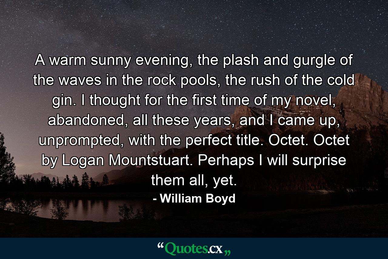 A warm sunny evening, the plash and gurgle of the waves in the rock pools, the rush of the cold gin. I thought for the first time of my novel, abandoned, all these years, and I came up, unprompted, with the perfect title. Octet. Octet by Logan Mountstuart. Perhaps I will surprise them all, yet. - Quote by William Boyd