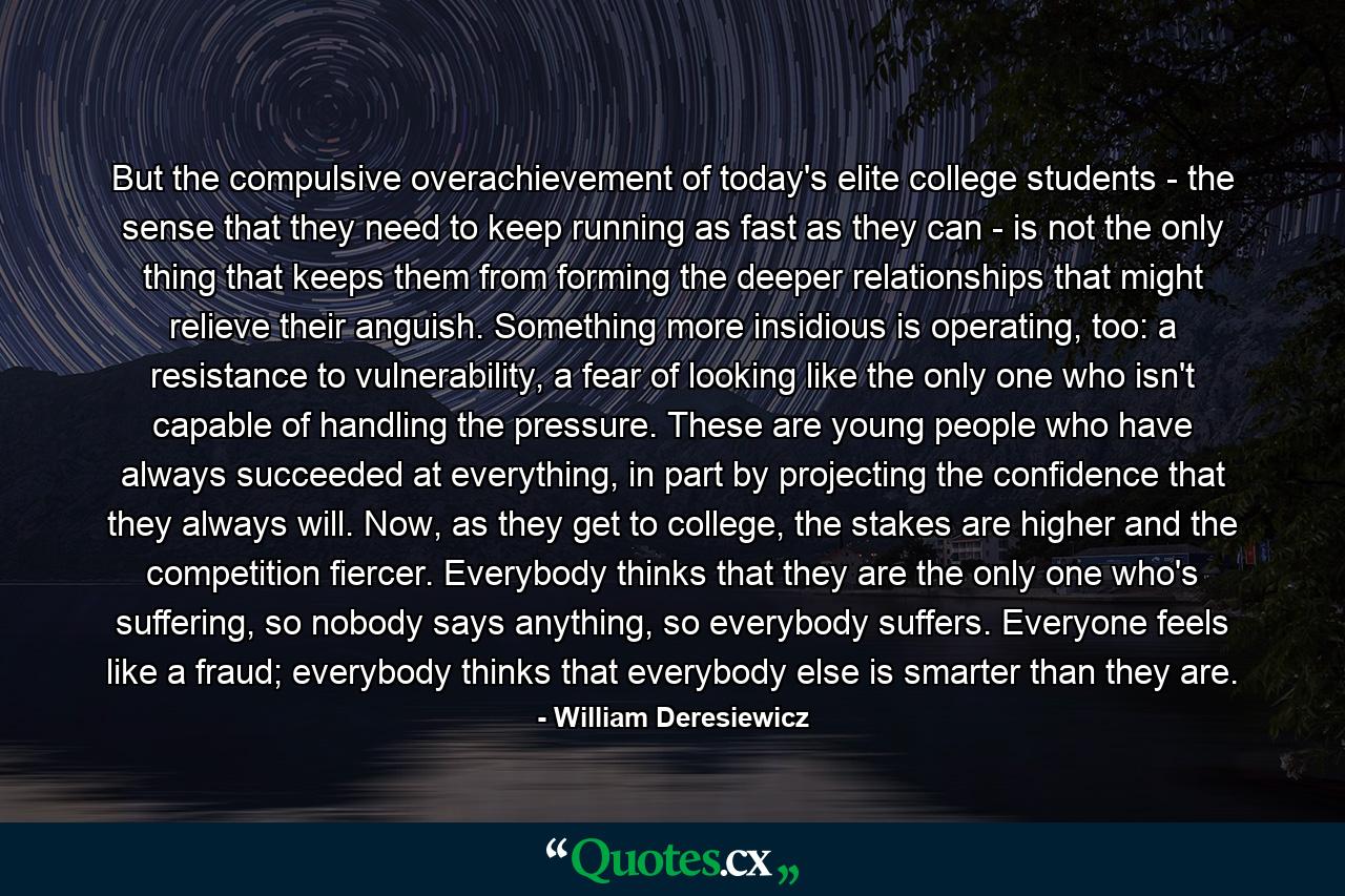 But the compulsive overachievement of today's elite college students - the sense that they need to keep running as fast as they can - is not the only thing that keeps them from forming the deeper relationships that might relieve their anguish. Something more insidious is operating, too: a resistance to vulnerability, a fear of looking like the only one who isn't capable of handling the pressure. These are young people who have always succeeded at everything, in part by projecting the confidence that they always will. Now, as they get to college, the stakes are higher and the competition fiercer. Everybody thinks that they are the only one who's suffering, so nobody says anything, so everybody suffers. Everyone feels like a fraud; everybody thinks that everybody else is smarter than they are. - Quote by William Deresiewicz