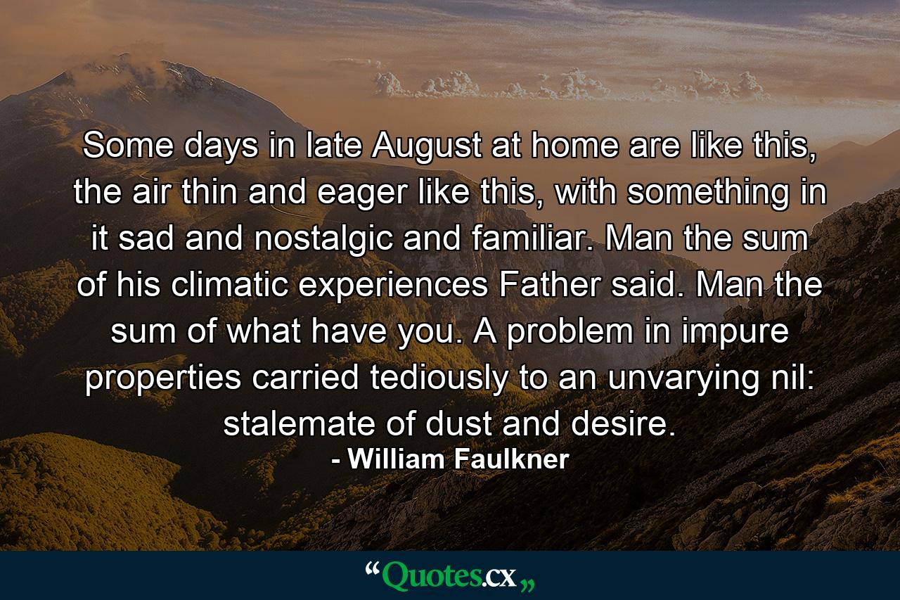 Some days in late August at home are like this, the air thin and eager like this, with something in it sad and nostalgic and familiar. Man the sum of his climatic experiences Father said. Man the sum of what have you. A problem in impure properties carried tediously to an unvarying nil: stalemate of dust and desire. - Quote by William Faulkner