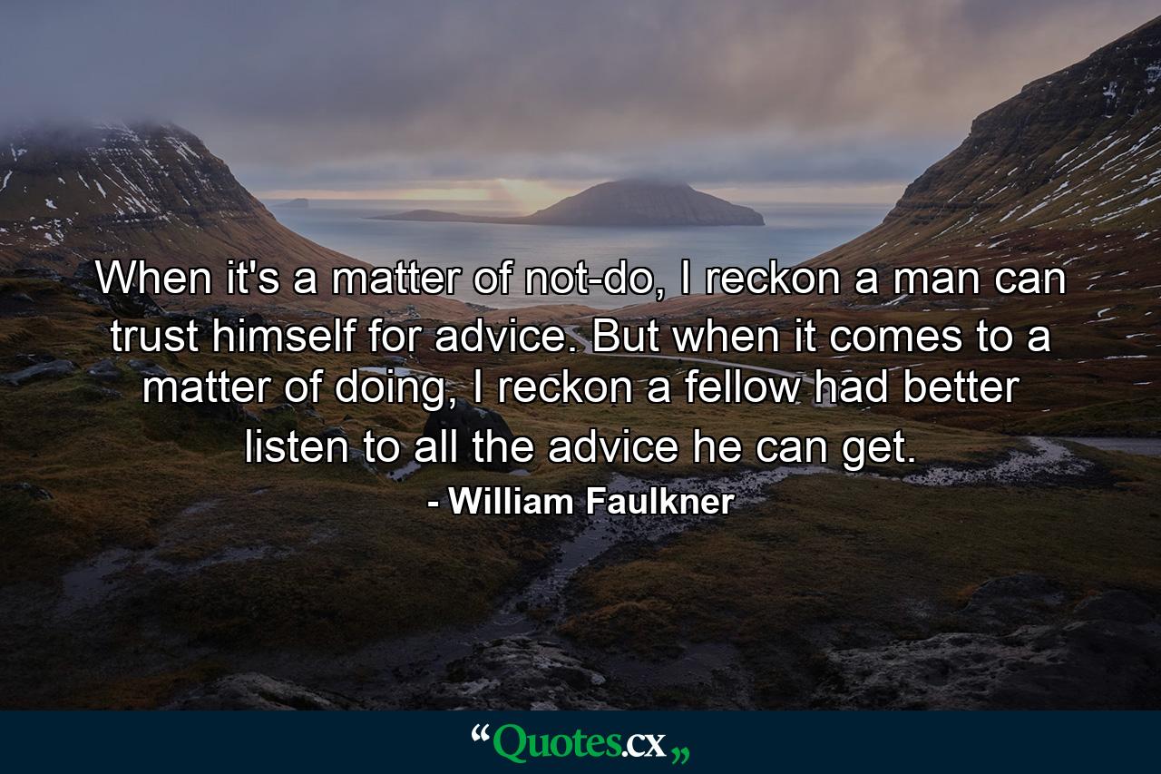 When it's a matter of not-do, I reckon a man can trust himself for advice. But when it comes to a matter of doing, I reckon a fellow had better listen to all the advice he can get. - Quote by William Faulkner