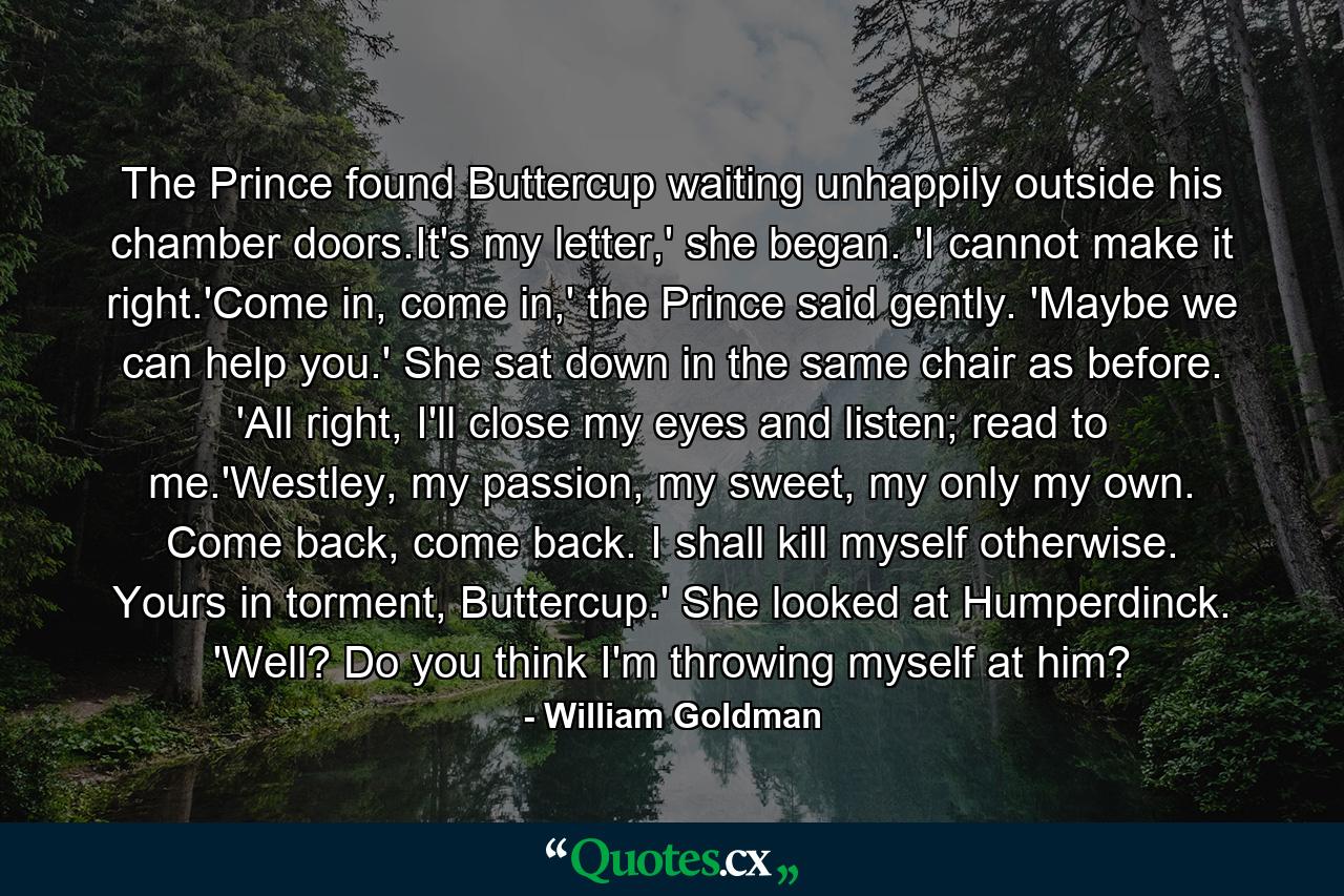 The Prince found Buttercup waiting unhappily outside his chamber doors.It's my letter,' she began. 'I cannot make it right.'Come in, come in,' the Prince said gently. 'Maybe we can help you.' She sat down in the same chair as before. 'All right, I'll close my eyes and listen; read to me.'Westley, my passion, my sweet, my only my own. Come back, come back. I shall kill myself otherwise. Yours in torment, Buttercup.' She looked at Humperdinck. 'Well? Do you think I'm throwing myself at him? - Quote by William Goldman