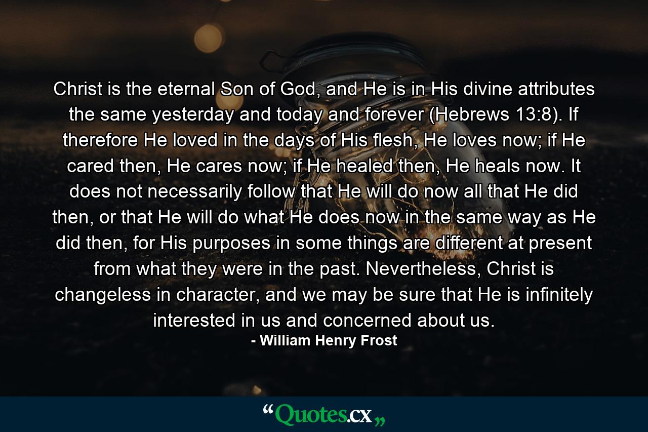 Christ is the eternal Son of God, and He is in His divine attributes the same yesterday and today and forever (Hebrews 13:8). If therefore He loved in the days of His flesh, He loves now; if He cared then, He cares now; if He healed then, He heals now. It does not necessarily follow that He will do now all that He did then, or that He will do what He does now in the same way as He did then, for His purposes in some things are different at present from what they were in the past. Nevertheless, Christ is changeless in character, and we may be sure that He is infinitely interested in us and concerned about us. - Quote by William Henry Frost