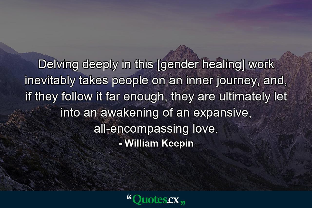 Delving deeply in this [gender healing] work inevitably takes people on an inner journey, and, if they follow it far enough, they are ultimately let into an awakening of an expansive, all-encompassing love. - Quote by William Keepin