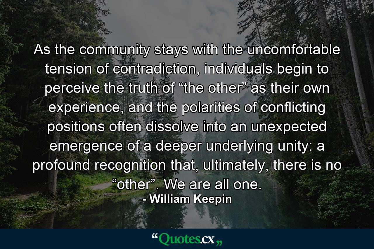 As the community stays with the uncomfortable tension of contradiction, individuals begin to perceive the truth of “the other” as their own experience, and the polarities of conflicting positions often dissolve into an unexpected emergence of a deeper underlying unity: a profound recognition that, ultimately, there is no “other”. We are all one. - Quote by William Keepin