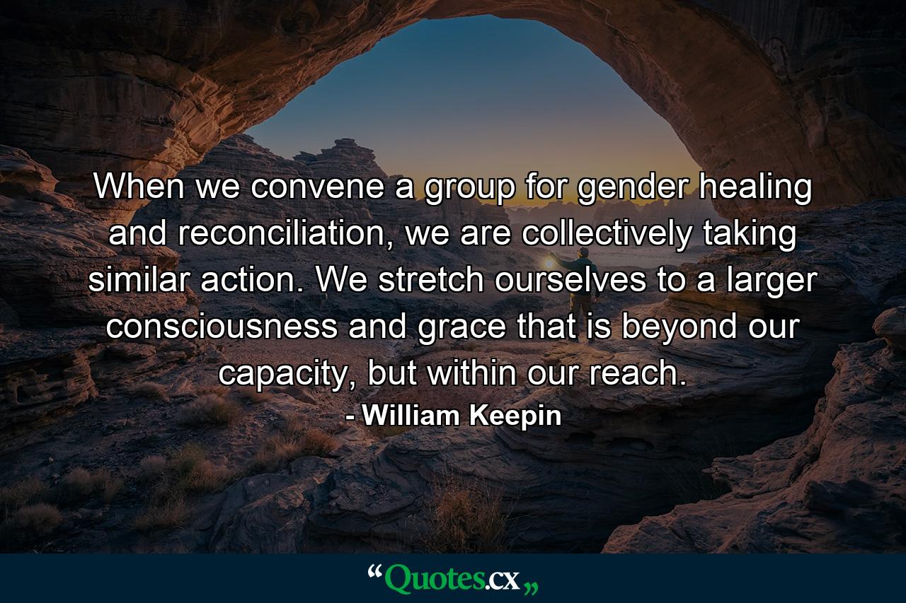 When we convene a group for gender healing and reconciliation, we are collectively taking similar action. We stretch ourselves to a larger consciousness and grace that is beyond our capacity, but within our reach. - Quote by William Keepin