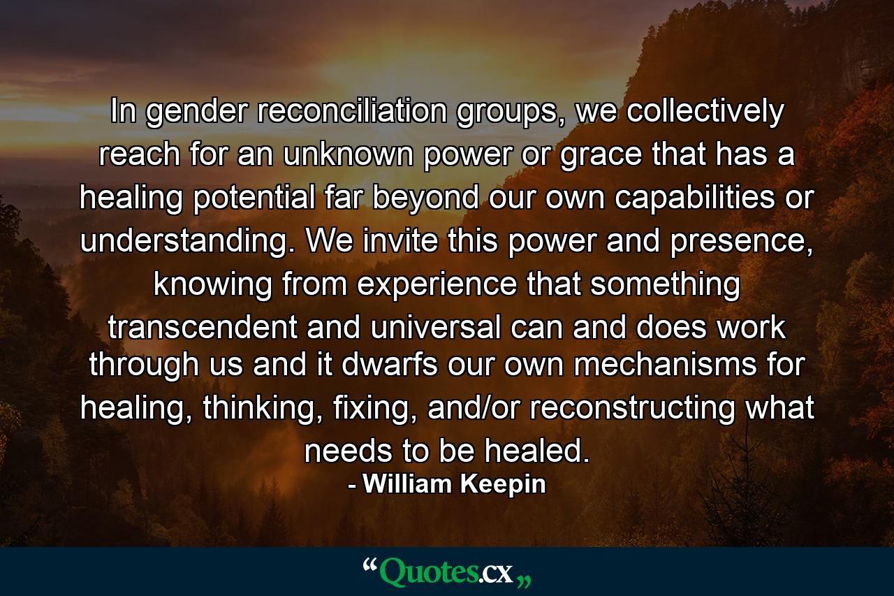 In gender reconciliation groups, we collectively reach for an unknown power or grace that has a healing potential far beyond our own capabilities or understanding. We invite this power and presence, knowing from experience that something transcendent and universal can and does work through us and it dwarfs our own mechanisms for healing, thinking, fixing, and/or reconstructing what needs to be healed. - Quote by William Keepin