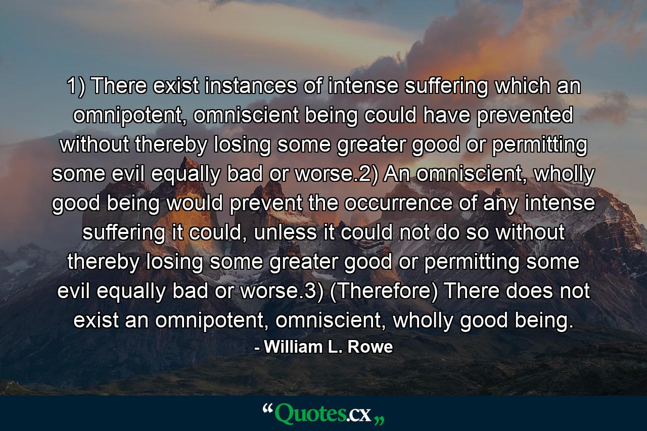 1) There exist instances of intense suffering which an omnipotent, omniscient being could have prevented without thereby losing some greater good or permitting some evil equally bad or worse.2) An omniscient, wholly good being would prevent the occurrence of any intense suffering it could, unless it could not do so without thereby losing some greater good or permitting some evil equally bad or worse.3) (Therefore) There does not exist an omnipotent, omniscient, wholly good being. - Quote by William L. Rowe