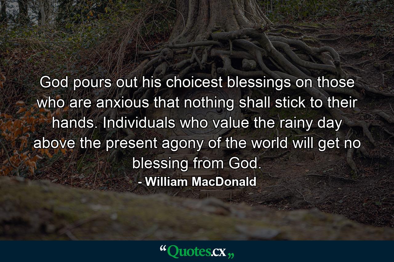 God pours out his choicest blessings on those who are anxious that nothing shall stick to their hands. Individuals who value the rainy day above the present agony of the world will get no blessing from God. - Quote by William MacDonald