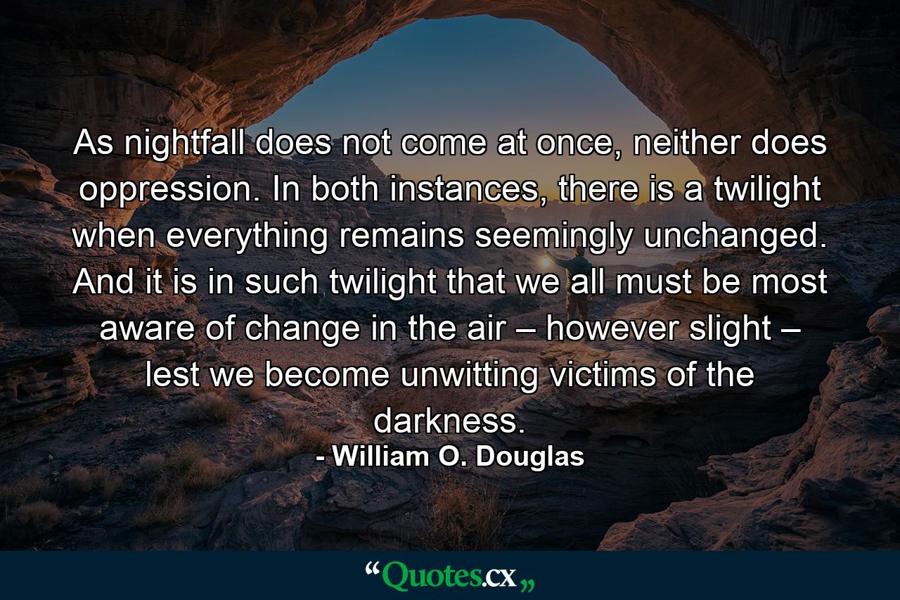 As nightfall does not come at once, neither does oppression. In both instances, there is a twilight when everything remains seemingly unchanged. And it is in such twilight that we all must be most aware of change in the air – however slight – lest we become unwitting victims of the darkness. - Quote by William O. Douglas