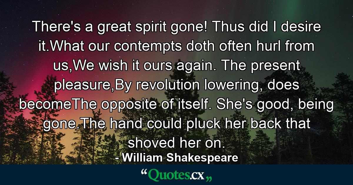 There's a great spirit gone! Thus did I desire it.What our contempts doth often hurl from us,We wish it ours again. The present pleasure,By revolution lowering, does becomeThe opposite of itself. She's good, being gone.The hand could pluck her back that shoved her on. - Quote by William Shakespeare