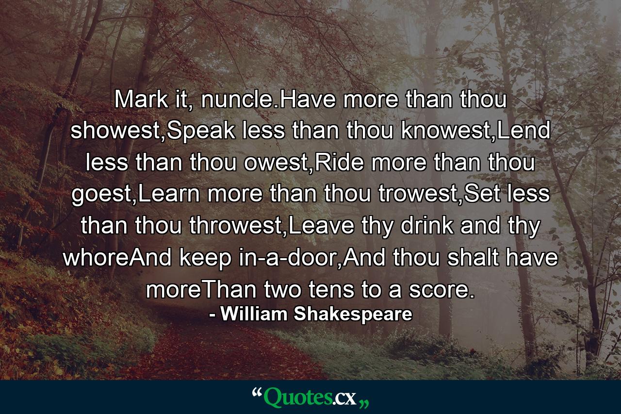 Mark it, nuncle.Have more than thou showest,Speak less than thou knowest,Lend less than thou owest,Ride more than thou goest,Learn more than thou trowest,Set less than thou throwest,Leave thy drink and thy whoreAnd keep in-a-door,And thou shalt have moreThan two tens to a score. - Quote by William Shakespeare