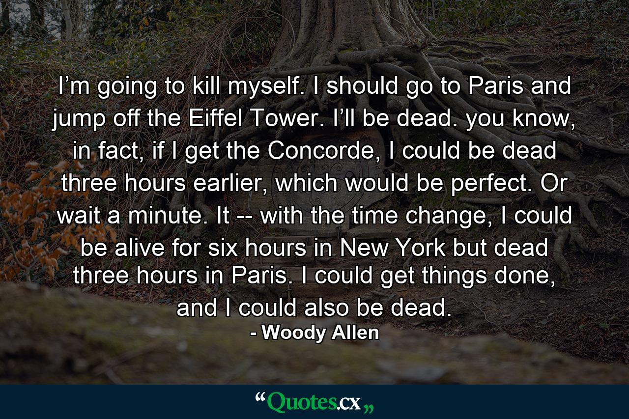 I’m going to kill myself. I should go to Paris and jump off the Eiffel Tower. I’ll be dead. you know, in fact, if I get the Concorde, I could be dead three hours earlier, which would be perfect. Or wait a minute. It -- with the time change, I could be alive for six hours in New York but dead three hours in Paris. I could get things done, and I could also be dead. - Quote by Woody Allen