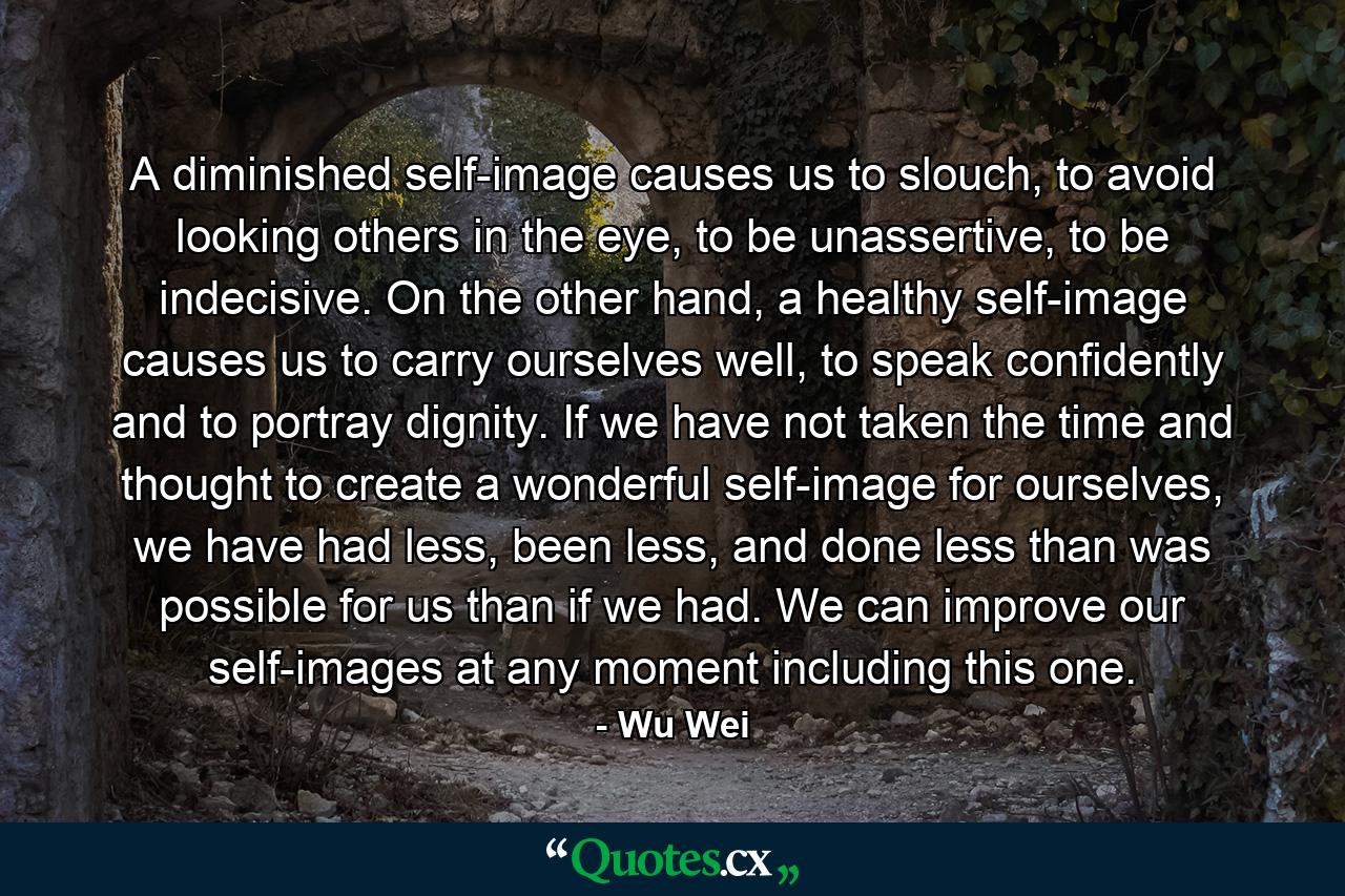 A diminished self-image causes us to slouch, to avoid looking others in the eye, to be unassertive, to be indecisive. On the other hand, a healthy self-image causes us to carry ourselves well, to speak confidently and to portray dignity. If we have not taken the time and thought to create a wonderful self-image for ourselves, we have had less, been less, and done less than was possible for us than if we had. We can improve our self-images at any moment including this one. - Quote by Wu Wei