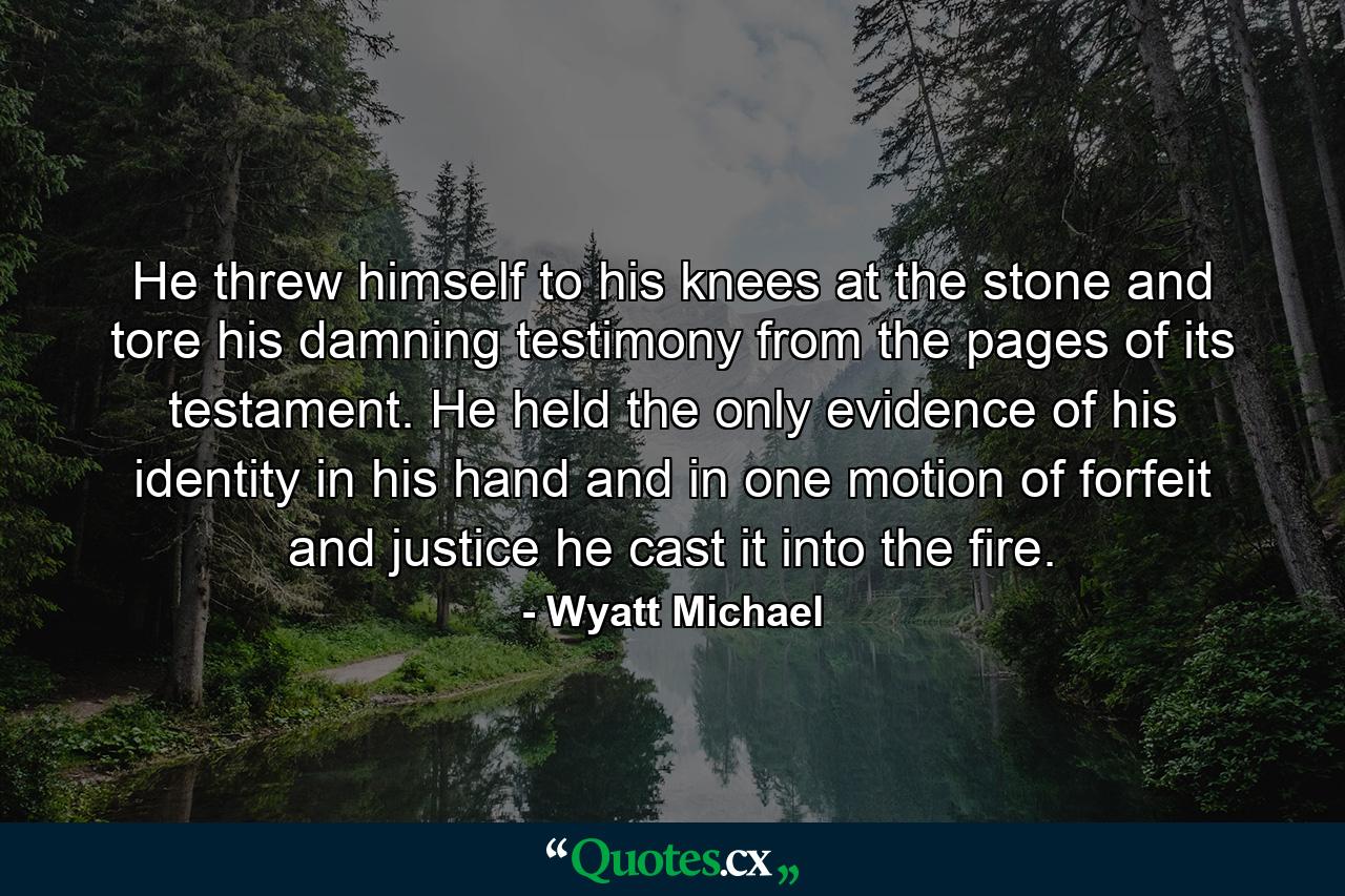 He threw himself to his knees at the stone and tore his damning testimony from the pages of its testament. He held the only evidence of his identity in his hand and in one motion of forfeit and justice he cast it into the fire. - Quote by Wyatt Michael