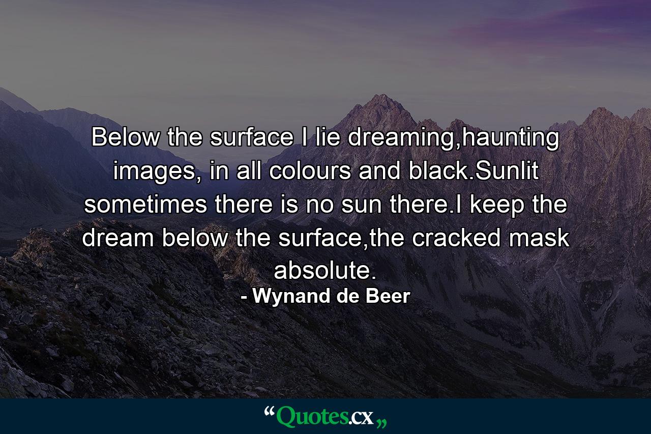 Below the surface I lie dreaming,haunting images, in all colours and black.Sunlit sometimes there is no sun there.I keep the dream below the surface,the cracked mask absolute. - Quote by Wynand de Beer