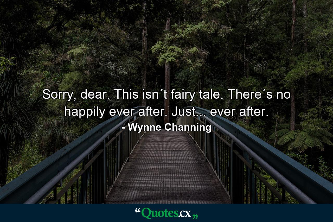 Sorry, dear. This isn´t fairy tale. There´s no happily ever after. Just... ever after. - Quote by Wynne Channing