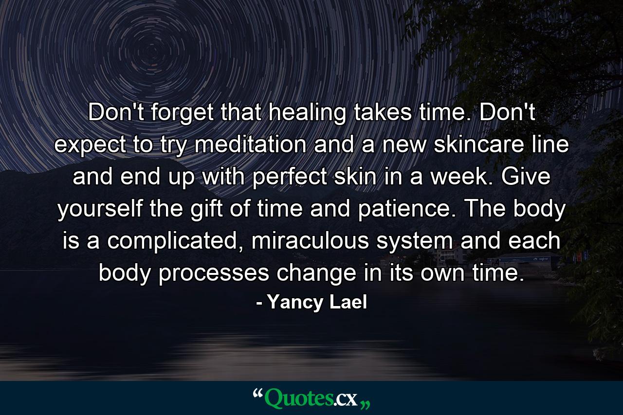 Don't forget that healing takes time. Don't expect to try meditation and a new skincare line and end up with perfect skin in a week. Give yourself the gift of time and patience. The body is a complicated, miraculous system and each body processes change in its own time. - Quote by Yancy Lael